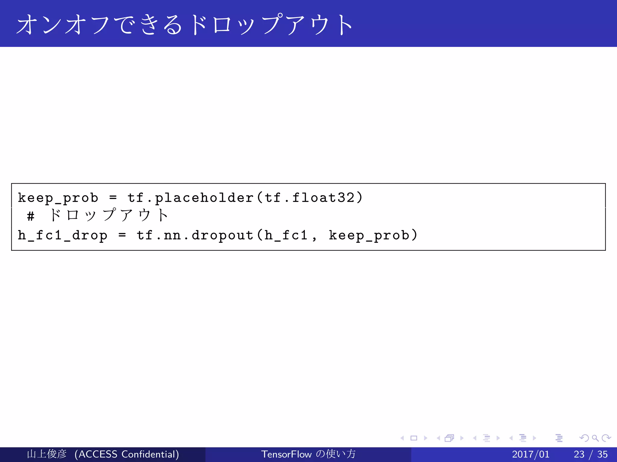 .
.
.
.
.
.
.
.
.
.
.
.
.
.
.
.
.
.
.
.
.
.
.
.
.
.
.
.
.
.
.
.
.
.
.
.
.
.
.
.
オンオフできるドロップアウト
keep_prob = tf.placeholder(tf.float32)
# ド ロ ッ プ ア ウ ト
h_fc1_drop = tf.nn.dropout(h_fc1, keep_prob)
山上俊彦 (ACCESS Confidential) TensorFlow の使い方 2017/01 23 / 35
 