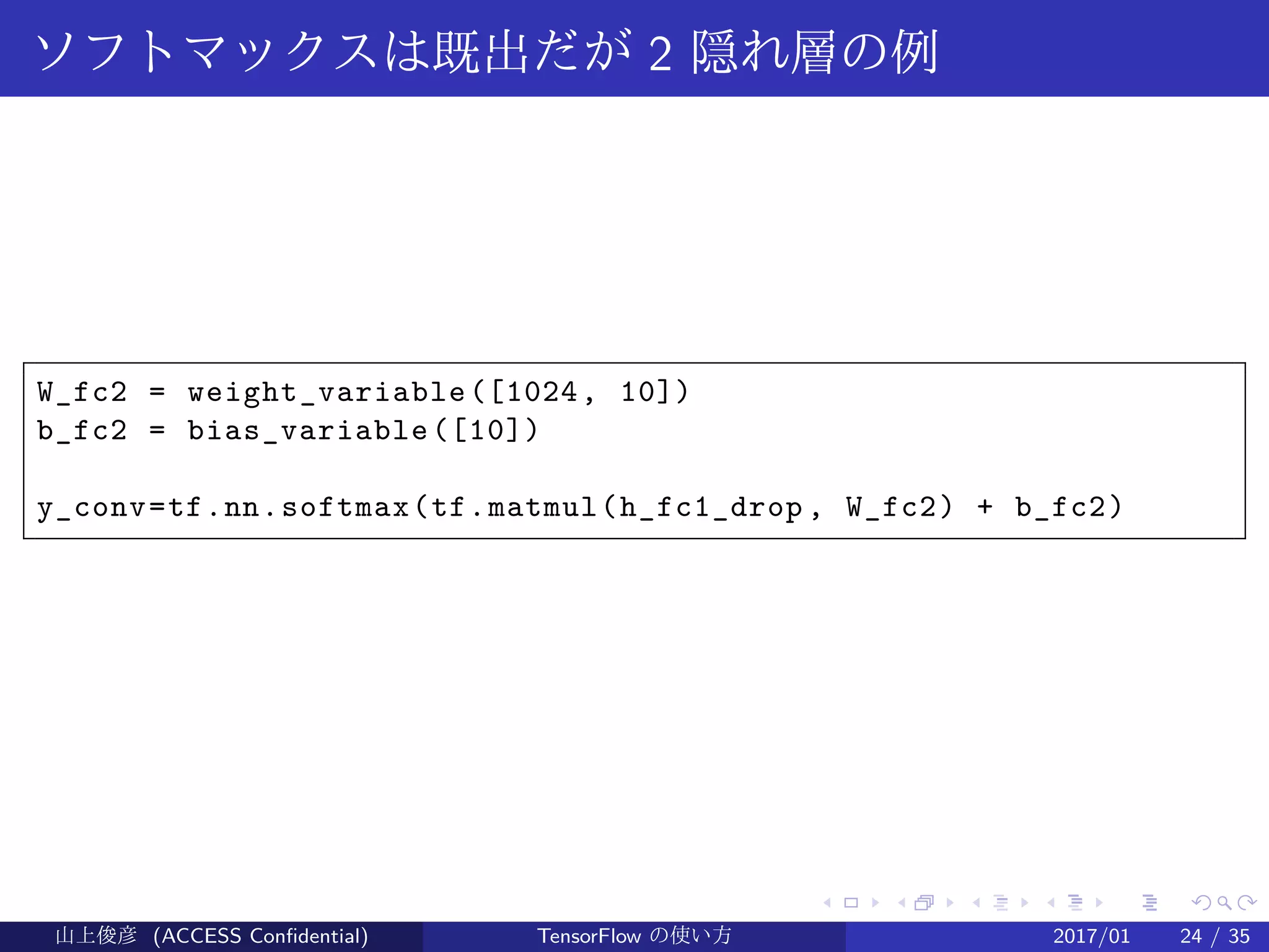 .
.
.
.
.
.
.
.
.
.
.
.
.
.
.
.
.
.
.
.
.
.
.
.
.
.
.
.
.
.
.
.
.
.
.
.
.
.
.
.
ソフトマックスは既出だが 2 隠れ層の例
W_fc2 = weight_variable([1024, 10])
b_fc2 = bias_variable([10])
y_conv=tf.nn.softmax(tf.matmul(h_fc1_drop , W_fc2) + b_fc2)
山上俊彦 (ACCESS Confidential) TensorFlow の使い方 2017/01 24 / 35
 