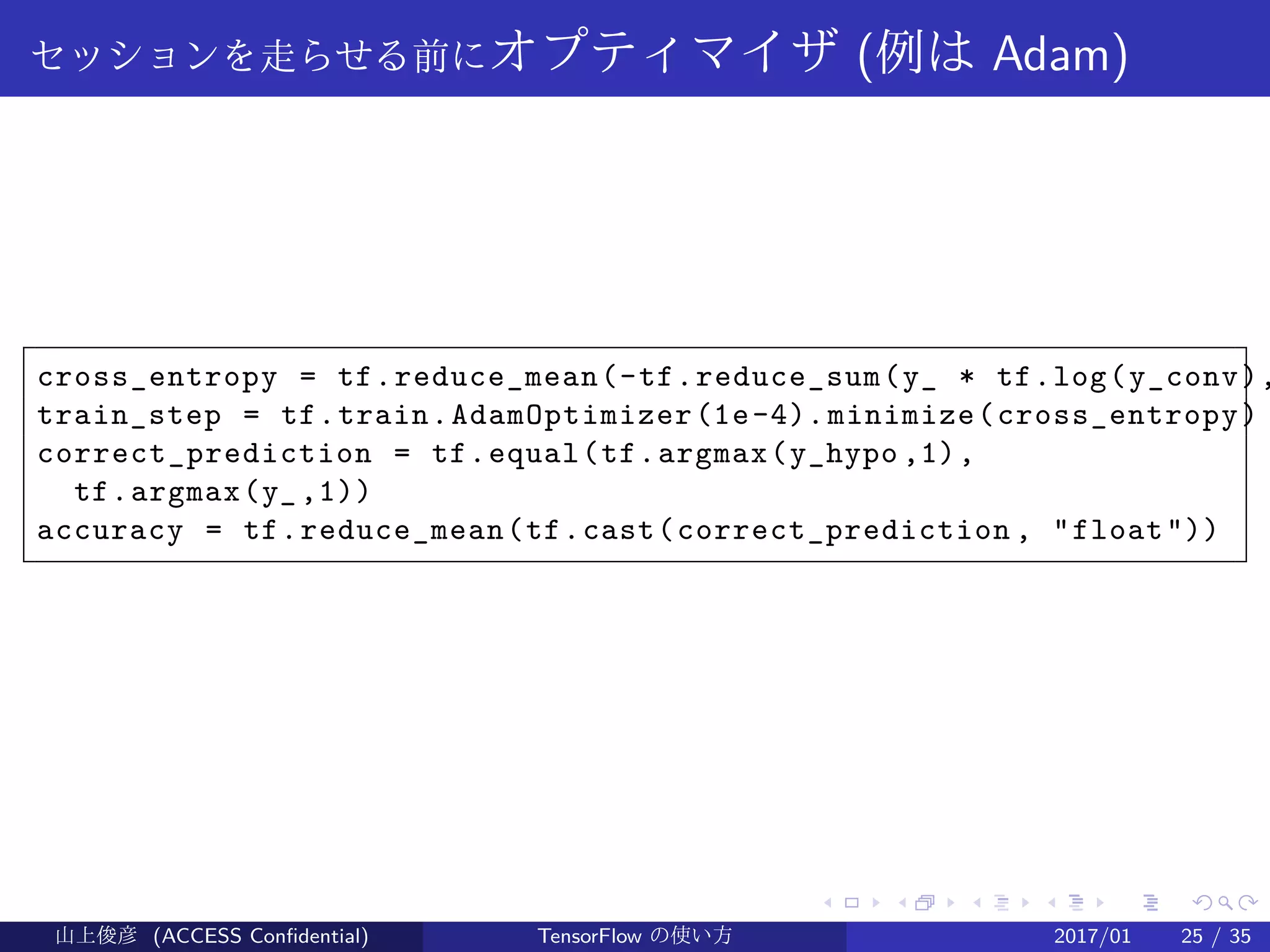 .
.
.
.
.
.
.
.
.
.
.
.
.
.
.
.
.
.
.
.
.
.
.
.
.
.
.
.
.
.
.
.
.
.
.
.
.
.
.
.
セッションを走らせる前にオプティマイザ (例は Adam)
cross_entropy = tf.reduce_mean(-tf.reduce_sum(y_ * tf.log(y_conv),
train_step = tf.train.AdamOptimizer(1e-4).minimize(cross_entropy)
correct_prediction = tf.equal(tf.argmax(y_hypo ,1),
tf.argmax(y_,1))
accuracy = tf.reduce_mean(tf.cast(correct_prediction , "float"))
山上俊彦 (ACCESS Confidential) TensorFlow の使い方 2017/01 25 / 35
 