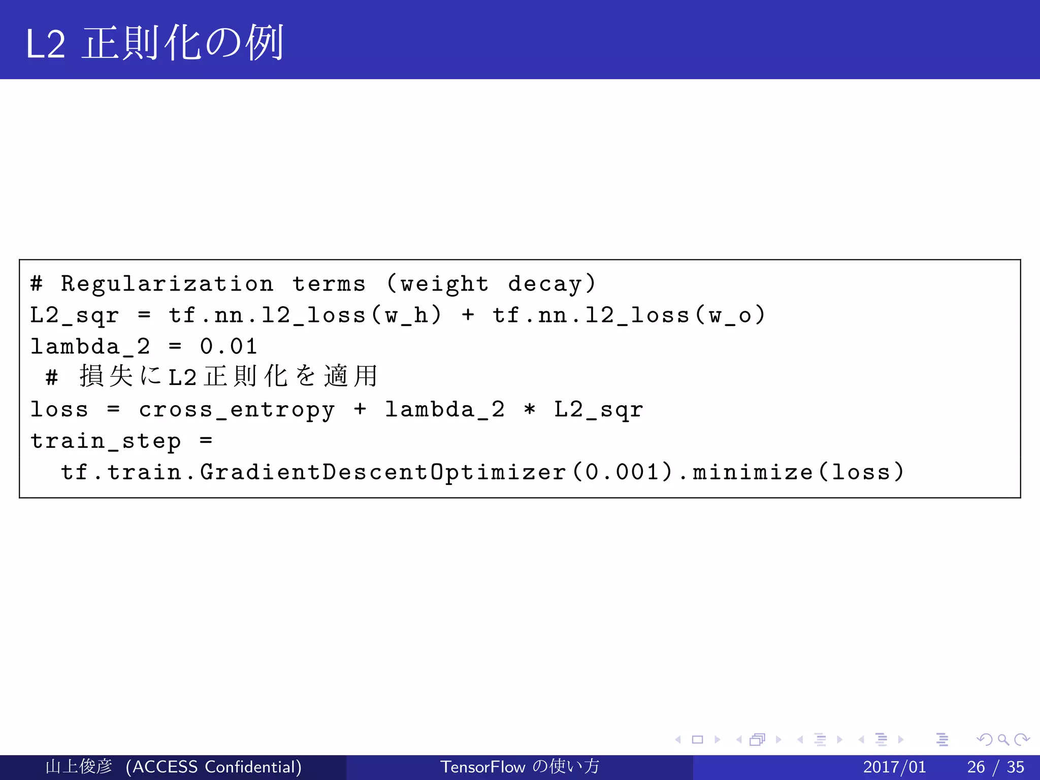 .
.
.
.
.
.
.
.
.
.
.
.
.
.
.
.
.
.
.
.
.
.
.
.
.
.
.
.
.
.
.
.
.
.
.
.
.
.
.
.
L2 正則化の例
# Regularization terms (weight decay)
L2_sqr = tf.nn.l2_loss(w_h) + tf.nn.l2_loss(w_o)
lambda_2 = 0.01
# 損失に L2 正 則 化 を 適 用
loss = cross_entropy + lambda_2 * L2_sqr
train_step =
tf.train.GradientDescentOptimizer(0.001).minimize(loss)
山上俊彦 (ACCESS Confidential) TensorFlow の使い方 2017/01 26 / 35
 