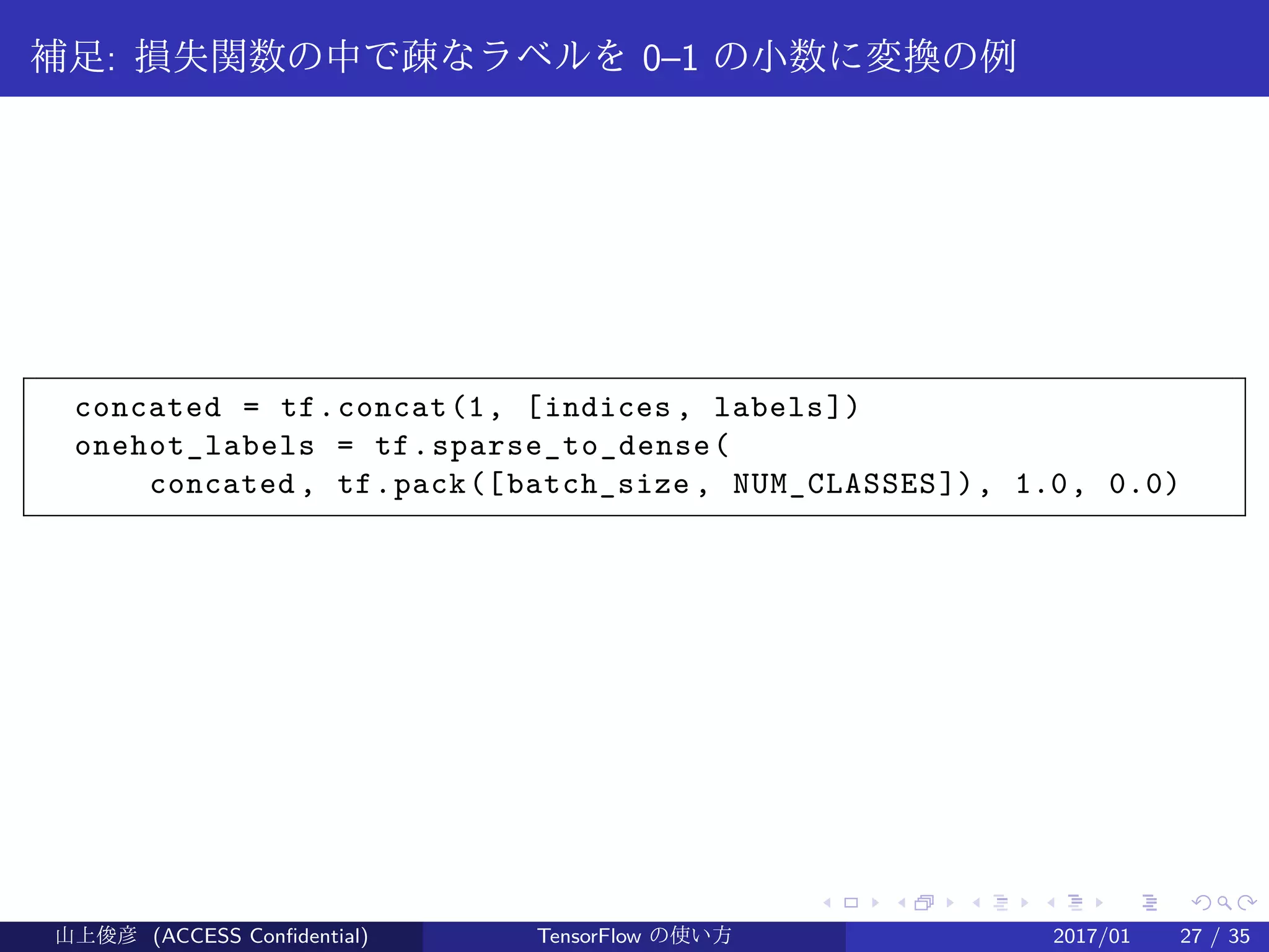 .
.
.
.
.
.
.
.
.
.
.
.
.
.
.
.
.
.
.
.
.
.
.
.
.
.
.
.
.
.
.
.
.
.
.
.
.
.
.
.
補足: 損失関数の中で疎なラベルを 0–1 の小数に変換の例
concated = tf.concat(1, [indices , labels])
onehot_labels = tf.sparse_to_dense(
concated , tf.pack([batch_size , NUM_CLASSES]), 1.0, 0.0)
山上俊彦 (ACCESS Confidential) TensorFlow の使い方 2017/01 27 / 35
 