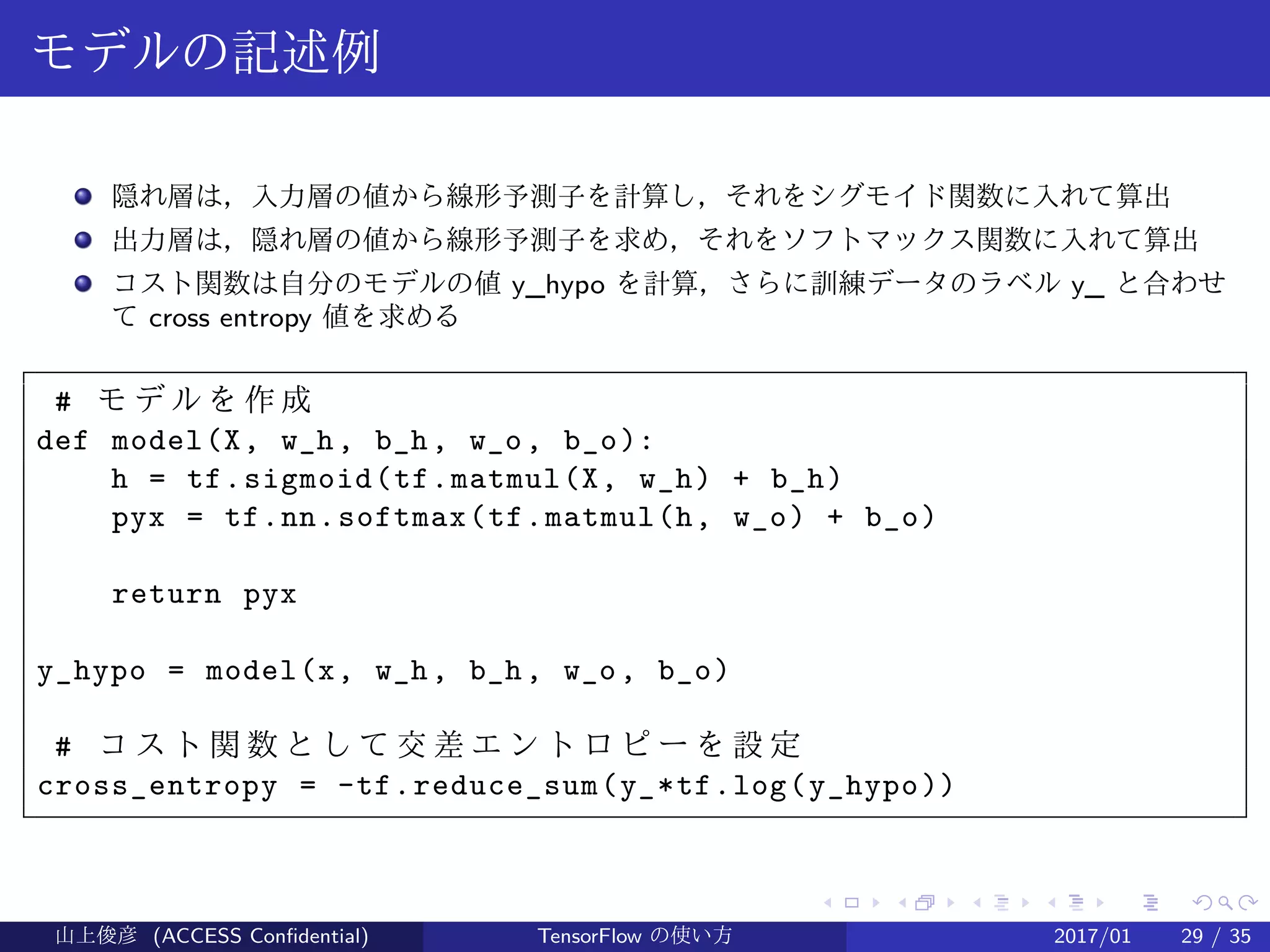 .
.
.
.
.
.
.
.
.
.
.
.
.
.
.
.
.
.
.
.
.
.
.
.
.
.
.
.
.
.
.
.
.
.
.
.
.
.
.
.
モデルの記述例
隠れ層は，入力層の値から線形予測子を計算し，それをシグモイド関数に入れて算出
出力層は，隠れ層の値から線形予測子を求め，それをソフトマックス関数に入れて算出
コスト関数は自分のモデルの値 y_hypo を計算，さらに訓練データのラベル y_ と合わせ
て cross entropy 値を求める
# モ デ ル を 作 成
def model(X, w_h, b_h, w_o, b_o):
h = tf.sigmoid(tf.matmul(X, w_h) + b_h)
pyx = tf.nn.softmax(tf.matmul(h, w_o) + b_o)
return pyx
y_hypo = model(x, w_h, b_h, w_o, b_o)
# コ ス ト 関 数 と し て 交 差 エ ン ト ロ ピ ー を 設 定
cross_entropy = -tf.reduce_sum(y_*tf.log(y_hypo))
山上俊彦 (ACCESS Confidential) TensorFlow の使い方 2017/01 29 / 35
 