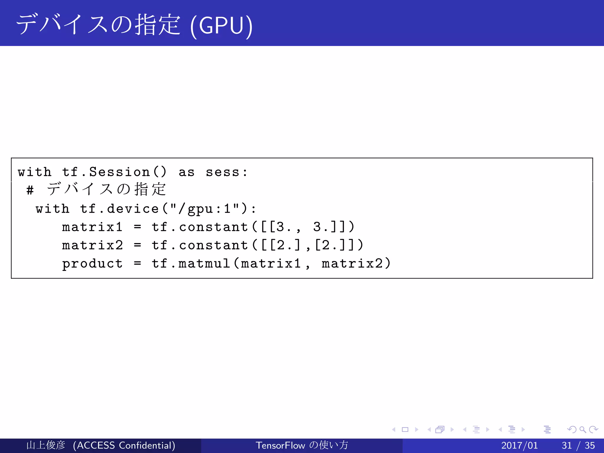 .
.
.
.
.
.
.
.
.
.
.
.
.
.
.
.
.
.
.
.
.
.
.
.
.
.
.
.
.
.
.
.
.
.
.
.
.
.
.
.
デバイスの指定 (GPU)
with tf.Session() as sess:
# デ バ イ ス の 指 定
with tf.device("/gpu:1"):
matrix1 = tf.constant([[3., 3.]])
matrix2 = tf.constant([[2.],[2.]])
product = tf.matmul(matrix1 , matrix2)
山上俊彦 (ACCESS Confidential) TensorFlow の使い方 2017/01 31 / 35
 