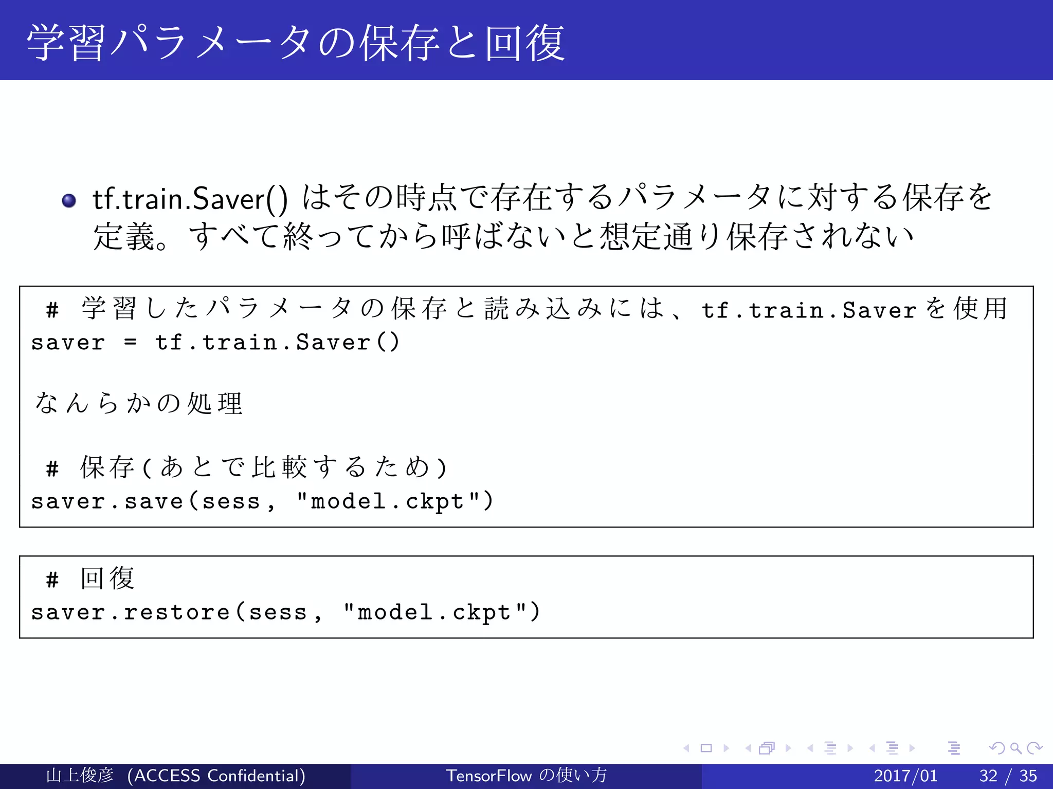 .
.
.
.
.
.
.
.
.
.
.
.
.
.
.
.
.
.
.
.
.
.
.
.
.
.
.
.
.
.
.
.
.
.
.
.
.
.
.
.
学習パラメータの保存と回復
tf.train.Saver() はその時点で存在するパラメータに対する保存を
定義。すべて終ってから呼ばないと想定通り保存されない
# 学 習 し た パ ラ メ ー タ の 保 存 と 読 み 込 み に は 、 tf.train.Saver を使用
saver = tf.train.Saver()
な ん ら か の 処 理
# 保存 ( あ と で 比 較 す る た め )
saver.save(sess, "model.ckpt")
# 回復
saver.restore(sess, "model.ckpt")
山上俊彦 (ACCESS Confidential) TensorFlow の使い方 2017/01 32 / 35
 