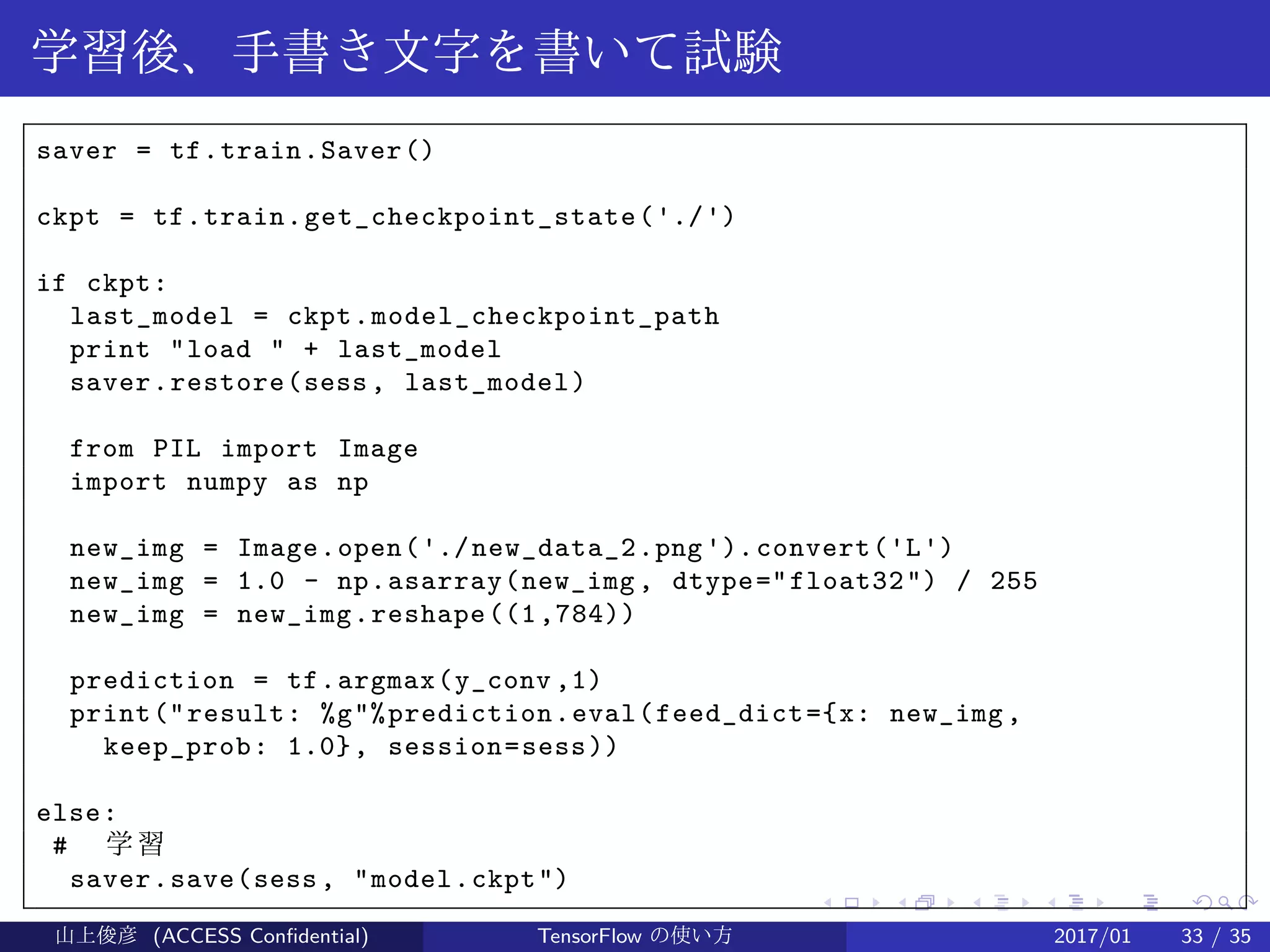 .
.
.
.
.
.
.
.
.
.
.
.
.
.
.
.
.
.
.
.
.
.
.
.
.
.
.
.
.
.
.
.
.
.
.
.
.
.
.
.
学習後、手書き文字を書いて試験
saver = tf.train.Saver()
ckpt = tf.train.get_checkpoint_state('./')
if ckpt:
last_model = ckpt.model_checkpoint_path
print "load " + last_model
saver.restore(sess, last_model)
from PIL import Image
import numpy as np
new_img = Image.open('./new_data_2.png').convert('L')
new_img = 1.0 - np.asarray(new_img, dtype="float32") / 255
new_img = new_img.reshape((1,784))
prediction = tf.argmax(y_conv ,1)
print("result: %g"%prediction.eval(feed_dict={x: new_img,
keep_prob: 1.0}, session=sess))
else:
# 学習
saver.save(sess, "model.ckpt")
山上俊彦 (ACCESS Confidential) TensorFlow の使い方 2017/01 33 / 35
 
