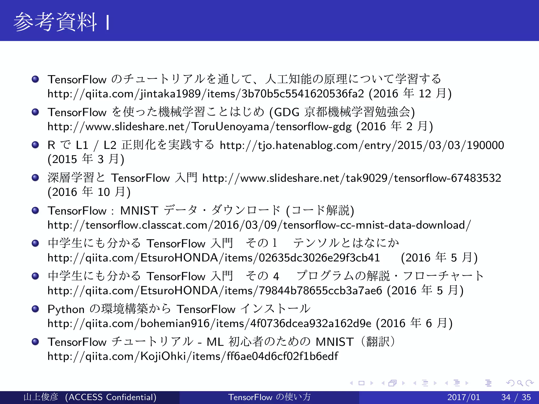 .
.
.
.
.
.
.
.
.
.
.
.
.
.
.
.
.
.
.
.
.
.
.
.
.
.
.
.
.
.
.
.
.
.
.
.
.
.
.
.
参考資料 I
TensorFlow のチュートリアルを通して、人工知能の原理について学習する　
http://qiita.com/jintaka1989/items/3b70b5c5541620536fa2 (2016 年 12 月)
TensorFlow を使った機械学習ことはじめ (GDG 京都機械学習勉強会)
http://www.slideshare.net/ToruUenoyama/tensorflow-gdg (2016 年 2 月)
R で L1 / L2 正則化を実践する http://tjo.hatenablog.com/entry/2015/03/03/190000
(2015 年 3 月)
深層学習と TensorFlow 入門 http://www.slideshare.net/tak9029/tensorflow-67483532
(2016 年 10 月)
TensorFlow : MNIST データ・ダウンロード (コード解説)
http://tensorflow.classcat.com/2016/03/09/tensorflow-cc-mnist-data-download/
中学生にも分かる TensorFlow 入門　その１　テンソルとはなにか　
http://qiita.com/EtsuroHONDA/items/02635dc3026e29f3cb41 　 (2016 年 5 月)
中学生にも分かる TensorFlow 入門　その 4 　プログラムの解説・フローチャート
http://qiita.com/EtsuroHONDA/items/79844b78655ccb3a7ae6 (2016 年 5 月)
Python の環境構築から TensorFlow インストール　
http://qiita.com/bohemian916/items/4f0736dcea932a162d9e (2016 年 6 月)
TensorFlow チュートリアル - ML 初心者のための MNIST（翻訳）
http://qiita.com/KojiOhki/items/ff6ae04d6cf02f1b6edf
山上俊彦 (ACCESS Confidential) TensorFlow の使い方 2017/01 34 / 35
 