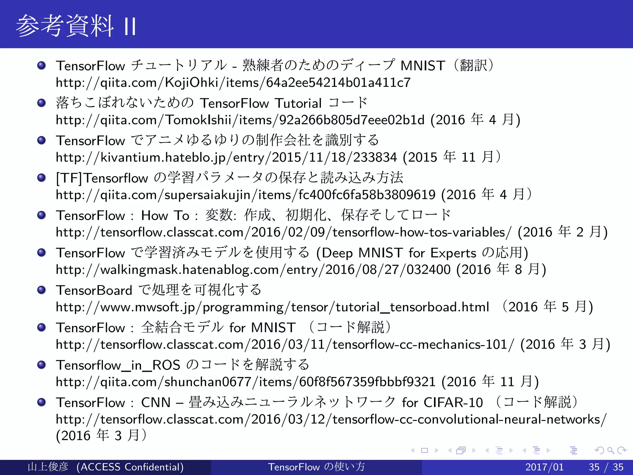 .
.
.
.
.
.
.
.
.
.
.
.
.
.
.
.
.
.
.
.
.
.
.
.
.
.
.
.
.
.
.
.
.
.
.
.
.
.
.
.
参考資料 II
TensorFlow チュートリアル - 熟練者のためのディープ MNIST（翻訳）
http://qiita.com/KojiOhki/items/64a2ee54214b01a411c7
落ちこぼれないための TensorFlow Tutorial コード
http://qiita.com/TomokIshii/items/92a266b805d7eee02b1d (2016 年 4 月)
TensorFlow でアニメゆるゆりの制作会社を識別する
http://kivantium.hateblo.jp/entry/2015/11/18/233834 (2015 年 11 月）
[TF]Tensorflow の学習パラメータの保存と読み込み方法
http://qiita.com/supersaiakujin/items/fc400fc6fa58b3809619 (2016 年 4 月）
TensorFlow : How To : 変数: 作成、初期化、保存そしてロード
http://tensorflow.classcat.com/2016/02/09/tensorflow-how-tos-variables/ (2016 年 2 月)
TensorFlow で学習済みモデルを使用する (Deep MNIST for Experts の応用)
http://walkingmask.hatenablog.com/entry/2016/08/27/032400 (2016 年 8 月)
TensorBoard で処理を可視化する　
http://www.mwsoft.jp/programming/tensor/tutorial_tensorboad.html （2016 年 5 月)
TensorFlow : 全結合モデル for MNIST （コード解説）
http://tensorflow.classcat.com/2016/03/11/tensorflow-cc-mechanics-101/ (2016 年 3 月)
Tensorflow_in_ROS のコードを解説する
http://qiita.com/shunchan0677/items/60f8f567359fbbbf9321 (2016 年 11 月)
TensorFlow : CNN – 畳み込みニューラルネットワーク for CIFAR-10 （コード解説）　
http://tensorflow.classcat.com/2016/03/12/tensorflow-cc-convolutional-neural-networks/
(2016 年 3 月）
山上俊彦 (ACCESS Confidential) TensorFlow の使い方 2017/01 35 / 35
 
