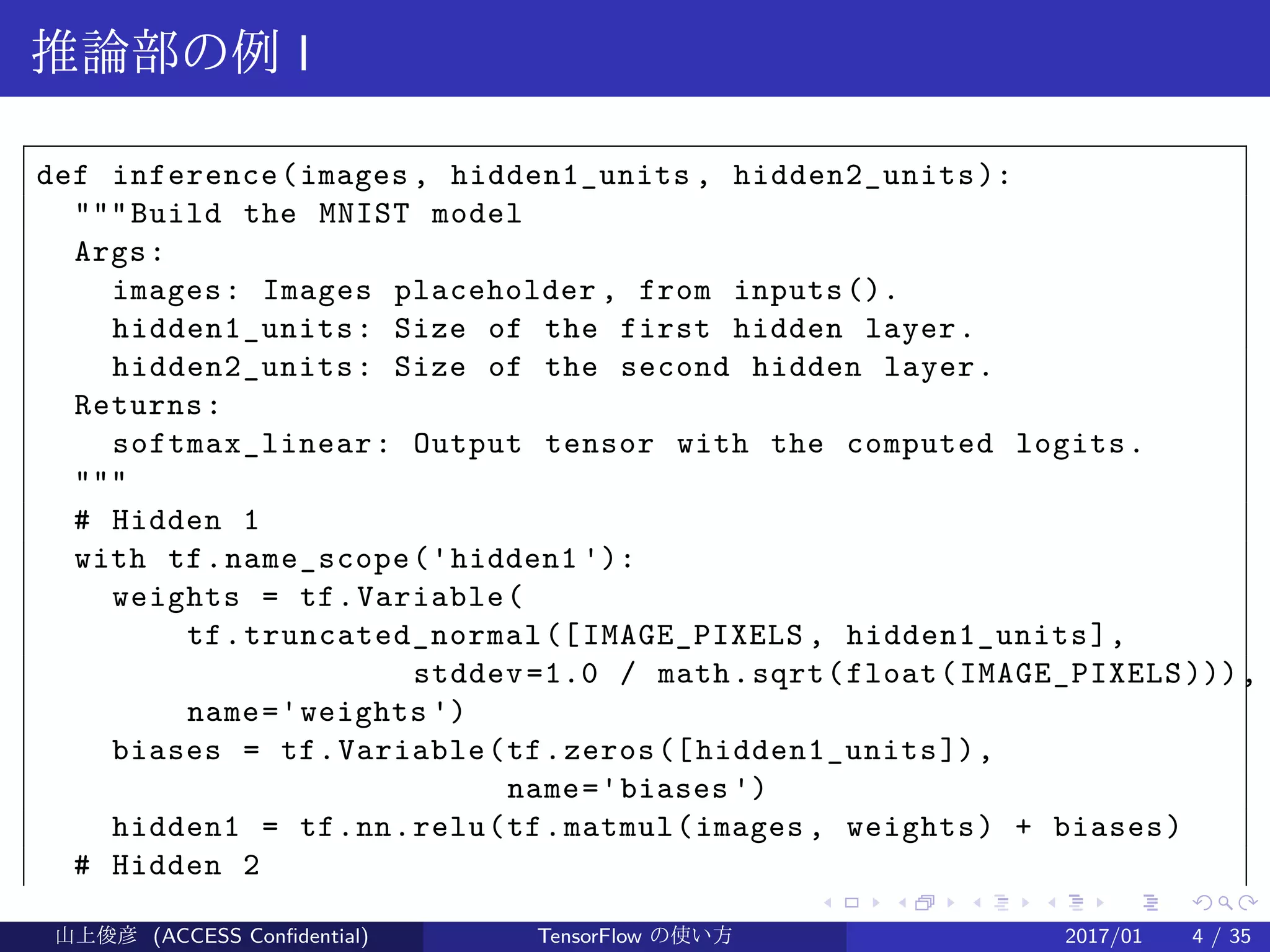 .
.
.
.
.
.
.
.
.
.
.
.
.
.
.
.
.
.
.
.
.
.
.
.
.
.
.
.
.
.
.
.
.
.
.
.
.
.
.
.
推論部の例 I
def inference(images , hidden1_units , hidden2_units):
"""Build the MNIST model
Args:
images: Images placeholder , from inputs().
hidden1_units: Size of the first hidden layer.
hidden2_units: Size of the second hidden layer.
Returns:
softmax_linear: Output tensor with the computed logits.
"""
# Hidden 1
with tf.name_scope('hidden1 '):
weights = tf.Variable(
tf.truncated_normal([IMAGE_PIXELS , hidden1_units],
stddev=1.0 / math.sqrt(float(IMAGE_PIXELS))),
name='weights ')
biases = tf.Variable(tf.zeros([hidden1_units]),
name='biases ')
hidden1 = tf.nn.relu(tf.matmul(images, weights) + biases)
# Hidden 2
山上俊彦 (ACCESS Confidential) TensorFlow の使い方 2017/01 4 / 35
 