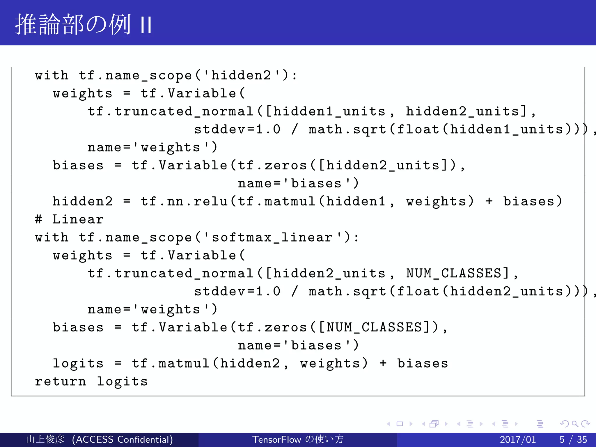.
.
.
.
.
.
.
.
.
.
.
.
.
.
.
.
.
.
.
.
.
.
.
.
.
.
.
.
.
.
.
.
.
.
.
.
.
.
.
.
推論部の例 II
with tf.name_scope('hidden2 '):
weights = tf.Variable(
tf.truncated_normal([hidden1_units , hidden2_units],
stddev=1.0 / math.sqrt(float(hidden1_units))),
name='weights ')
biases = tf.Variable(tf.zeros([hidden2_units]),
name='biases ')
hidden2 = tf.nn.relu(tf.matmul(hidden1 , weights) + biases)
# Linear
with tf.name_scope('softmax_linear '):
weights = tf.Variable(
tf.truncated_normal([hidden2_units , NUM_CLASSES],
stddev=1.0 / math.sqrt(float(hidden2_units))),
name='weights ')
biases = tf.Variable(tf.zeros([NUM_CLASSES]),
name='biases ')
logits = tf.matmul(hidden2 , weights) + biases
return logits
山上俊彦 (ACCESS Confidential) TensorFlow の使い方 2017/01 5 / 35
 