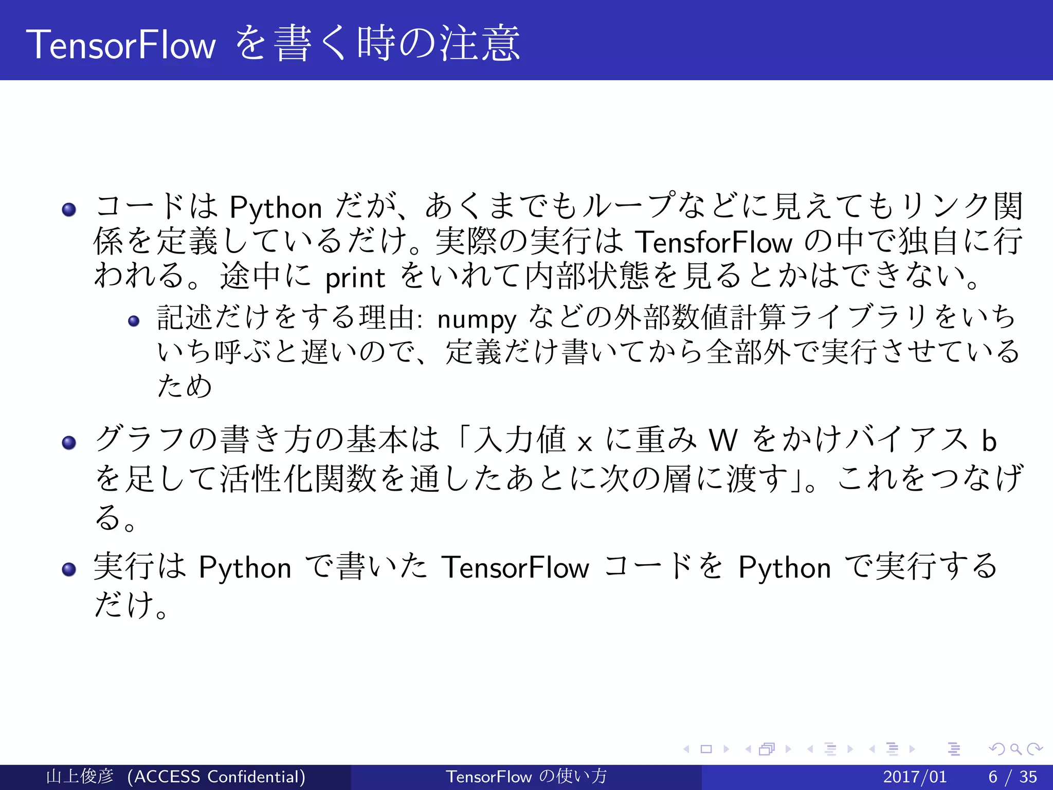 .
.
.
.
.
.
.
.
.
.
.
.
.
.
.
.
.
.
.
.
.
.
.
.
.
.
.
.
.
.
.
.
.
.
.
.
.
.
.
.
TensorFlow を書く時の注意
コードは Python だが、あくまでもループなどに見えてもリンク関
係を定義しているだけ。実際の実行は TensforFlow の中で独自に行
われる。途中に print をいれて内部状態を見るとかはできない。
記述だけをする理由: numpy などの外部数値計算ライブラリをいち
いち呼ぶと遅いので、定義だけ書いてから全部外で実行させている
ため
グラフの書き方の基本は「入力値 x に重み W をかけバイアス b
を足して活性化関数を通したあとに次の層に渡す」。これをつなげ
る。
実行は Python で書いた TensorFlow コードを Python で実行する
だけ。
山上俊彦 (ACCESS Confidential) TensorFlow の使い方 2017/01 6 / 35
 