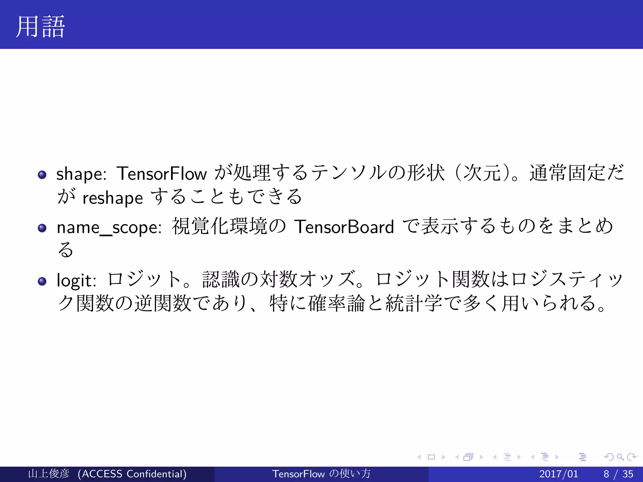 .
.
.
.
.
.
.
.
.
.
.
.
.
.
.
.
.
.
.
.
.
.
.
.
.
.
.
.
.
.
.
.
.
.
.
.
.
.
.
.
用語
shape: TensorFlow が処理するテンソルの形状（次元）。通常固定だ
が reshape することもできる
name_scope: 視覚化環境の TensorBoard で表示するものをまとめ
る
logit: ロジット。認識の対数オッズ。ロジット関数はロジスティッ
ク関数の逆関数であり、特に確率論と統計学で多く用いられる。
山上俊彦 (ACCESS Confidential) TensorFlow の使い方 2017/01 8 / 35
 