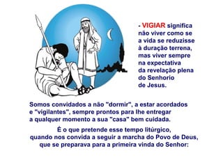 Somos convidados a não "dormir", a estar acordados
e "vigilantes", sempre prontos para lhe entregar
a qualquer momento a sua "casa" bem cuidada.
É o que pretende esse tempo litúrgico,
quando nos convida a seguir a marcha do Povo de Deus,
que se preparava para a primeira vinda do Senhor:
- VIGIAR significa
não viver como se
a vida se reduzisse
à duração terrena,
mas viver sempre
na expectativa
da revelação plena
do Senhorio
de Jesus.
 