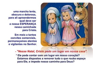 - "Nesse Natal, Cristo pede um lugar em nossa casa".
* Ele pode contar com um lugar em nosso coração?
Estamos dispostos a remover tudo o que rouba espaço
para Ele, e impede nosso caminho para Deus?
uma marcha lenta,
obscura e dolorosa,
para ali apreendermos
qual deve ser
a nossa ESPERANÇA
nessa caminhada
para Cristo.
Em meio a tantos
convites comerciais,
permaneçamos atentos
e vigilantes no Senhor.
 