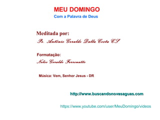 Meditada por:
Pe. Antônio Geraldo Dalla Costa CS
MEU DOMINGO
Com a Palavra de Deus
http://www.buscandonovasaguas.comhttp://www.buscandonovasaguas.com
Formatação:
Nelso Geraldo Ferronatto
Música: Vem, Senhor Jesus - DR
https://www.youtube.com/user/MeuDomingo/videos
 