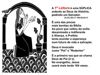 A 1ª Leitura é uma SÚPLICA
ardente ao Deus da História,
pedindo um Salvador.
(Is 63,16b-17.19b;64,2b-7)
É uma das preces
mais bonitas da Bíblia.
Ao povo que voltou do exílio
desanimado e indiferente
à Aliança, o Profeta
tenta acordar a esperança
num futuro de vida e salvação.
Deus é invocado
como "Pai" e "Redentor"
É a primeira vez que se chama
Deus de Pai (2 x).
No evangelho, Jesus
usará mais tarde 184 vezes.
 
