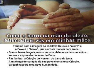 Termina com a imagem do OLEIRO: Deus é o "oleiro" e
o Povo é o "barro", que o artista modela com amor...
- Somos barro, frágeis, mas somos também obra de suas mãos...
somos a expressão do amor de Deus
- Faz lembrar a Criação do Homem do barro da terra.
A mudança do coração do seu povo é uma nova Criação,
da qual nascerá uma nova humanidade.
 