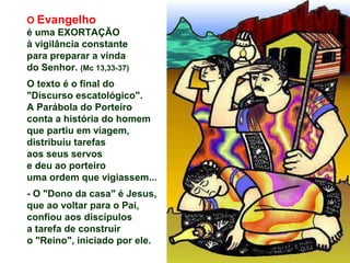 O Evangelho
é uma EXORTAÇÃO
à vigilância constante
para preparar a vinda
do Senhor. (Mc 13,33-37)
O texto é o final do
"Discurso escatológico".
A Parábola do Porteiro
conta a história do homem
que partiu em viagem,
distribuiu tarefas
aos seus servos
e deu ao porteiro
uma ordem que vigiassem...
- O "Dono da casa" é Jesus,
que ao voltar para o Pai,
confiou aos discípulos
a tarefa de construir
o "Reino", iniciado por ele.
 