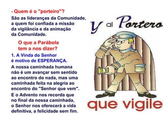 - Quem é o "porteiro"?
São as lideranças da Comunidade,
a quem foi confiada a missão
da vigilância e da animação
da Comunidade.
O que a Parábola
tem a nos dizer?
1. A Vinda do Senhor
é motivo de ESPERANÇA.
A nossa caminhada humana
não é um avançar sem sentido
ao encontro do nada, mas uma
caminhada feita na alegria ao
encontro do "Senhor que vem".
E o Advento nos recorda que
no final da nossa caminhada,
o Senhor nos oferecerá a vida
definitiva, a felicidade sem fim.
 