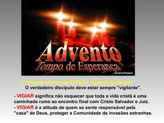 2. Advento é tempo da ESPERA vigilante do Senhor.
O verdadeiro discípulo deve estar sempre "vigilante".
- VIGIAR significa não esquecer que toda a vida cristã é uma
caminhada rumo ao encontro final com Cristo Salvador e Juiz.
- VIGIAR é a atitude de quem se sente responsável pela
"casa" de Deus, proteger a Comunidade de invasões estranhas.
 