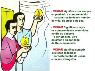 - VIGIAR significa viver sempre
empenhado e comprometido
na construção de um mundo
de vida, de amor e de paz.
- VIGIAR Significa cumprir
os compromissos assumidos
no dia do batismo
e ser um sinal vivo
do amor e da bondade
de Deus no mundo.
- VIGIAR significa cumprir
a Missão recebida:
dar testemunho de Jesus
e do seu evangelho.
 
