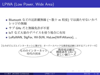 .
.
.
.
.
.
.
.
.
.
.
.
.
.
.
.
.
.
.
.
.
.
.
.
.
.
.
.
.
.
.
.
.
.
.
.
.
.
.
.
LPWA (Low Power, Wide Area)
Bluetooth などの近距離無線 (〜数十 m 程度) では満たせないカバ
レッジの無線
サブ GHz だと無線免許が不要
IoT など大量のデバイスを使う場合に有用
LoRaWAN, SIgFox, WI-SUN, HaLow(WiFiAlliance), …
もののインターネット
時代の到来
-
携帯電話網は
機能過多 (高い):
新しい網ニーズ
【ものがどんどんインターネットに繋がる: オーバースペックな携帯電話網に対するアンチテーゼ】
山上俊彦 (ACCESS Confidential) LPWA とは？ 2017/02 2 / 10
 