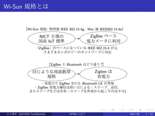 .
.
.
.
.
.
.
.
.
.
.
.
.
.
.
.
.
.
.
.
.
.
.
.
.
.
.
.
.
.
.
.
.
.
.
.
.
.
.
.
Wi-Sun 規格とは
NICT 主導の
国産 IoT 標準
- ZigBee ベース
電力メータに利用
【Wi-Sun 規格: 物理層 IEEE 802.15.4g、Mac 層 IEEE802.15.4e】　
「ZigBee」のベースになっている IEEE 802.15.4 が元
さまざまなトポロジーのネットワークに対応
同じような周波数帯
規格
- Zigbee は
省電力
【ZigBee と Bluetooth はどう違う？】
・省電力で ZigBee 先行も Bluetooth LE が登場
・ZigBee 省電力優位は使い方による：スリープ、送信、
またスリープなどは有利（スリープを外部から起こすのは不可)
山上俊彦 (ACCESS Confidential) LPWA とは？ 2017/02 7 / 10
 