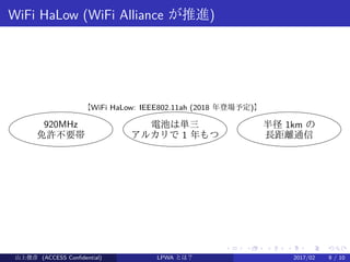 .
.
.
.
.
.
.
.
.
.
.
.
.
.
.
.
.
.
.
.
.
.
.
.
.
.
.
.
.
.
.
.
.
.
.
.
.
.
.
.
WiFi HaLow (WiFi Alliance が推進)
920MHz
免許不要帯
電池は単三
アルカリで 1 年もつ
半径 1km の
長距離通信
【WiFi HaLow: IEEE802.11ah (2018 年登場予定)】
山上俊彦 (ACCESS Confidential) LPWA とは？ 2017/02 9 / 10
 