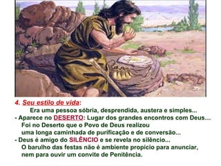 4. Seu estilo de vida:
Era uma pessoa sóbria, desprendida, austera e simples...
- Aparece no DESERTO: Lugar dos grandes encontros com Deus…
Foi no Deserto que o Povo de Deus realizou
uma longa caminhada de purificação e de conversão...
- Deus é amigo do SILÊNCIO e se revela no silêncio...
O barulho das festas não é ambiente propício para anunciar,
nem para ouvir um convite de Penitência.
 