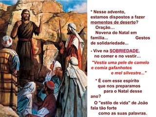 * Nesse advento,
estamos dispostos a fazer
momentos de deserto?
Oração…
Novena do Natal em
família... Gestos
de solidariedade...
- Vive na SOBRIEDADE,
no comer e no vestir…
"Vestia uma pele de camelo
e comia gafanhotos
e mel silvestre..."
* É com esse espírito
que nos preparamos
para o Natal desse
ano?
O "estilo de vida" de João
fala tão forte
como as suas palavras.
 