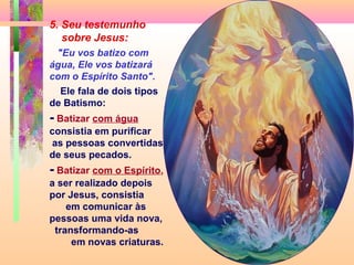 5. Seu testemunho
sobre Jesus:
"Eu vos batizo com
água, Ele vos batizará
com o Espírito Santo".
Ele fala de dois tipos
de Batismo:
- Batizar com água
consistia em purificar
as pessoas convertidas
de seus pecados.
- Batizar com o Espírito,
a ser realizado depois
por Jesus, consistia
em comunicar às
pessoas uma vida nova,
transformando-as
em novas criaturas.
 
