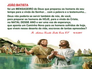 JOÃO BATISTA
foi um MENSAGEIRO de Deus que preparou os homens do seu
tempo para a vinda do Senhor… com a palavra e o testemunho...
Deus não poderia se servir também de nós, de você,
para preparar os homens de HOJE, para a vinda do Cristo,
no NATAL DESSE ANO e ser uma voz de esperança,
que aponta um Caminho Novo para os homens sofridos de hoje,
que vivem nesse deserto da vida, escravos de tantas opressões?
Pe. Antônio Geraldo Dalla Costa CS 10.12.2017
 