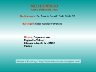 MEU DOMINGO
Com a Palavra de Deus
Meditada por: Pe. Antônio Geraldo Dalla Costa CS
Ilustração: Nelso Geraldo Ferronatto
Música: Ouço uma voz
Reginaldo Veloso
Liturgia, advento IV - CNBB
Paulus
Acesse o Endereço: http://www.buscandonovasaguas.com
 