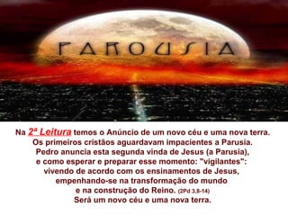 Na 2ª Leitura temos o Anúncio de um novo céu e uma nova terra.
Os primeiros cristãos aguardavam impacientes a Parusia.
Pedro anuncia esta segunda vinda de Jesus (a Parusia),
e como esperar e preparar esse momento: "vigilantes":
vivendo de acordo com os ensinamentos de Jesus,
empenhando-se na transformação do mundo
e na construção do Reino. (2Pd 3,8-14)
Será um novo céu e uma nova terra.
 