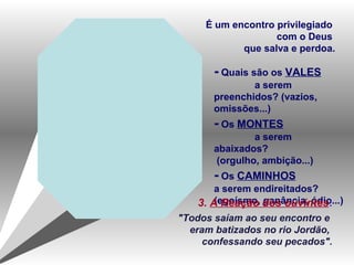 - Quais são os VALES
a serem
preenchidos? (vazios,
omissões...)
- Os MONTES
a serem
abaixados?
(orgulho, ambição...)
- Os CAMINHOS
a serem endireitados?
(egoísmo, ganância, ódio...)
É um encontro privilegiado
com o Deus
que salva e perdoa.
3. A Reação dos ouvintes:
"Todos saíam ao seu encontro e
eram batizados no rio Jordão,
confessando seu pecados".
 