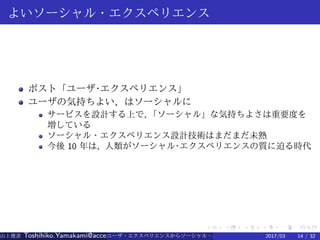 .
.
.
.
.
.
.
.
.
.
.
.
.
.
.
.
.
.
.
.
.
.
.
.
.
.
.
.
.
.
.
.
.
.
.
.
.
.
.
.
よいソーシャル・エクスペリエンス
ポスト「ユーザ·エクスペリエンス」
ユーザの気持ちよい、はソーシャルに
サービスを設計する上で、「ソーシャル」な気持ちよさは重要度を
増している
ソーシャル・エクスペリエンス設計技術はまだまだ未熟
今後 10 年は、人類がソーシャル·エクスペリエンスの質に迫る時代
山上俊彦 Toshihiko.Yamakami@access-company.com (ACCESS)ユーザ・エクスペリエンスからソーシャル・エクスペリエンスへ：2017/03 14 / 32
 