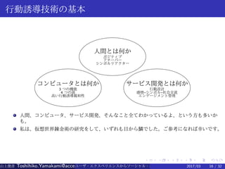 .
.
.
.
.
.
.
.
.
.
.
.
.
.
.
.
.
.
.
.
.
.
.
.
.
.
.
.
.
.
.
.
.
.
.
.
.
.
.
.
行動誘導技術の基本
人間とは何か
ポジティブ
アチーバー
シンボルリアクター
コンピュータとは何か
3 つの機能
4 つの波
高い行動誘導親和性
サービス開発とは何か
行動設計
感情–シンボル–社会交流
エンゲージメント管理
人間、コンピュータ、サービス開発、そんなこと全てわかっているよ、という方も多いか
も。
私は、仮想世界錬金術の研究をして、いずれも目から鱗でした。ご参考になれば幸いです。
山上俊彦 Toshihiko.Yamakami@access-company.com (ACCESS)ユーザ・エクスペリエンスからソーシャル・エクスペリエンスへ：2017/03 16 / 32
 
