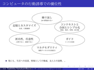 .
.
.
.
.
.
.
.
.
.
.
.
.
.
.
.
.
.
.
.
.
.
.
.
.
.
.
.
.
.
.
.
.
.
.
.
.
.
.
.
コンピュータの行動誘導での優位性
繰り返し
24 時間疲れない
記憶とカスタマイズ
名前、行動履歴
匿名性、任意性
人間でない、強制でない
マルチモダリティ
複数チャネルの有効結合
コンテキストと
合図とシンプル化
検索、場所、時間、前行動
ガイド
トンネル効果
他にも、生活への浸透、情報としての権威、友人との連携、…
山上俊彦 Toshihiko.Yamakami@access-company.com (ACCESS)ユーザ・エクスペリエンスからソーシャル・エクスペリエンスへ：2017/03 19 / 32
 