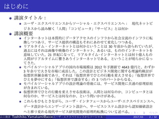 .
.
.
.
.
.
.
.
.
.
.
.
.
.
.
.
.
.
.
.
.
.
.
.
.
.
.
.
.
.
.
.
.
.
.
.
.
.
.
.
はじめに
講演タイトル：
ユーザ・エクスペリエンスからソーシャル・エクスペリエンスへ：　現代ネットビ
ジネスから読み解く「人間」「コンピュータ」「サービス」とは何か
講演概要
インターネットは本質的にデータアクセスのインフラから社会交流のインフラに転
換しつつあり、サービス提供の構造もそれにあわせて変化しつつある。
リアルタイム・インターネットとは何かということは 30 年前から語られていたが、
過去にはそれは画像や映像のインターネット、あるいは、もののインターネットを
意味していた。21 世紀になって、リアルタイム·インターネットとは何十億人もの
人間がリアルタイムに響きあうインターネットである、ということが明らかになっ
てきた。
モバイルソーシャルアプリの国内市場規模は 2012 年予測値で 4643 億円と、わずか
3 年余りで大きな市場に成長した。この設計とビジネス開発に関する理論的検討が
仮想世界錬金術であり、それは「仮想世界でひとの行動を変えさせる」「仮想世界で
ひとを夢中にする」「仮想世界で課金する」の 3 つのパートからなる。
モバイルソーシャルアプリの設計理論の背後には、サービス開発に共通の原理原則
が含まれている。
仮想世界でひとの行動を変えさせる技術は、人間とは何なのか、コンピュータとは
何なのか、サービスとは何なのか、という問いかけがある。
これらをひもときながら、ユーザ・インタフェースからユーザ·エクスペリエンスへ、
データ設計からエンゲージメント設計へ、サービスシステム設計から認知価値設計
へと移り変わる現代サービス研究開発の原理的転換について述べる。
山上俊彦 Toshihiko.Yamakami@access-company.com (ACCESS)ユーザ・エクスペリエンスからソーシャル・エクスペリエンスへ： 2017/03 2 / 32
 