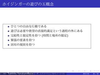 .
.
.
.
.
.
.
.
.
.
.
.
.
.
.
.
.
.
.
.
.
.
.
.
.
.
.
.
.
.
.
.
.
.
.
.
.
.
.
.
ホイジンガーの遊びの五概念
ひとつの自由な行動である
遊びは必要や欲望の直接的満足という過程の外にある
完結性と限定性を持つ (時間と場所の限定)
緊張の要素を持つ
固有の規則を持つ
山上俊彦 Toshihiko.Yamakami@access-company.com (ACCESS)ユーザ・エクスペリエンスからソーシャル・エクスペリエンスへ：2017/03 25 / 32
 