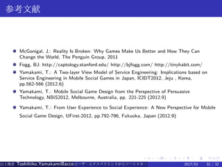 .
.
.
.
.
.
.
.
.
.
.
.
.
.
.
.
.
.
.
.
.
.
.
.
.
.
.
.
.
.
.
.
.
.
.
.
.
.
.
.
参考文献
McGonigal, J.: Reality Is Broken: Why Games Make Us Better and How They Can
Change the World, The Penguin Group, 2011
Fogg, BJ: http://captology.stanford.edu/ http://bjfogg.com/ http://tinyhabit.com/
Yamakami, T.: A Two-layer View Model of Service Engineering: Implications based on
Service Engineering in Mobile Social Games in Japan, ICIDT2012, Jeju , Korea,
pp.562-566 (2012.6)
Yamakami, T.: Mobile Social Game Design from the Perspective of Persuasive
Technology, NBiS2012, Melbourne, Australia, pp. 221-225 (2012.9)
Yamakami, T.: From User Experience to Social Experience: A New Perspective for Mobile
Social Game Design, UFirst-2012, pp.792-796, Fukuoka, Japan (2012.9)
山上俊彦 Toshihiko.Yamakami@access-company.com (ACCESS)ユーザ・エクスペリエンスからソーシャル・エクスペリエンスへ：2017/03 32 / 32
 