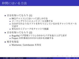 .
.
.
.
.
.
.
.
.
.
.
.
.
.
.
.
.
.
.
.
.
.
.
.
.
.
.
.
.
.
.
.
.
.
.
.
.
.
.
.
仲間にはいる方法
自分を知ってもらう (1)
IRC(チャット) にはいって話しかける
メーリングリストに入ってメール交換する
自分がどのようなソフトを作ろうとしているかをチャットやメール
で話す
変なおたくジョークをチャットで披露
自分を知ってもらう (2)
Bugzilla(バグ管理ソフト) の中からバグを取り上げて直す
Project の作業項目の中から何かを貢献する
相手を知る
Maintainer, Contributors を知る
山上俊彦 (ACCESS Confidential) イノベーション人材育成のためのオープン・ソース・ソフトウェア概説2017/03 13 / 61
 