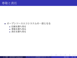 .
.
.
.
.
.
.
.
.
.
.
.
.
.
.
.
.
.
.
.
.
.
.
.
.
.
.
.
.
.
.
.
.
.
.
.
.
.
.
.
尊敬と責任
オープンソースエコシステムの一部となる
信頼を勝ち得る
尊敬を勝ち得る
責任を勝ち得る
山上俊彦 (ACCESS Confidential) イノベーション人材育成のためのオープン・ソース・ソフトウェア概説2017/03 24 / 61
 