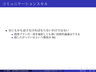 .
.
.
.
.
.
.
.
.
.
.
.
.
.
.
.
.
.
.
.
.
.
.
.
.
.
.
.
.
.
.
.
.
.
.
.
.
.
.
.
コミュニケーションスキル
なにもかも話さなければならないわけではない
開発プランの一部を秘匿しても深い技術的議論はできる
隠したがっているという態度は NG
山上俊彦 (ACCESS Confidential) イノベーション人材育成のためのオープン・ソース・ソフトウェア概説2017/03 32 / 61
 