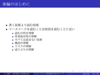 .
.
.
.
.
.
.
.
.
.
.
.
.
.
.
.
.
.
.
.
.
.
.
.
.
.
.
.
.
.
.
.
.
.
.
.
.
.
.
.
後編のはじめに
書く技術より読む技術
ソースコードを読むことは状況を読むことに近い
読む目的を理解
外部依存性の理解
すべては読まない技術
構造の理解
リスクの理解
成り立ちの理解
山上俊彦 (ACCESS Confidential) イノベーション人材育成のためのオープン・ソース・ソフトウェア概説2017/03 37 / 61
 