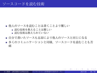.
.
.
.
.
.
.
.
.
.
.
.
.
.
.
.
.
.
.
.
.
.
.
.
.
.
.
.
.
.
.
.
.
.
.
.
.
.
.
.
ソースコードを読む技術
他人のソースを読むことは書くことより難しい
読む技術を教えることは難しい
読む技術は教えられていない
自分で書いたソースも忘却により他人のソースと同じになる
多くのコミュニケーションと同様、ソースコードを読むことも苦
痛
山上俊彦 (ACCESS Confidential) イノベーション人材育成のためのオープン・ソース・ソフトウェア概説2017/03 38 / 61
 
