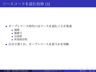 .
.
.
.
.
.
.
.
.
.
.
.
.
.
.
.
.
.
.
.
.
.
.
.
.
.
.
.
.
.
.
.
.
.
.
.
.
.
.
.
ソースコードを読む技術 (3)
オープンソース時代にはソースを読むことが重要
規模
複雑さ
完成度
外部依存性
自分で書くか、オープンソースを使うかを判断
山上俊彦 (ACCESS Confidential) イノベーション人材育成のためのオープン・ソース・ソフトウェア概説2017/03 40 / 61
 