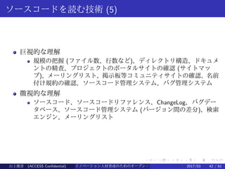 .
.
.
.
.
.
.
.
.
.
.
.
.
.
.
.
.
.
.
.
.
.
.
.
.
.
.
.
.
.
.
.
.
.
.
.
.
.
.
.
ソースコードを読む技術 (5)
巨視的な理解
規模の把握 (ファイル数、行数など)、ディレクトリ構造、ドキュメ
ントの精査、プロジェクトのポータルサイトの確認 (サイトマッ
プ)、メーリングリスト、掲示板等コミュニティサイトの確認、名前
付け規約の確認、ソースコード管理システム、バグ管理システム
微視的な理解
ソースコード、ソースコードリファレンス、ChangeLog、バグデー
タベース、ソースコード管理システム (バージョン間の差分)、検索
エンジン、メーリングリスト
山上俊彦 (ACCESS Confidential) イノベーション人材育成のためのオープン・ソース・ソフトウェア概説2017/03 42 / 61
 