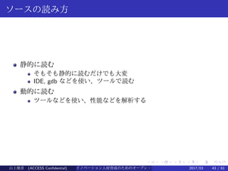 .
.
.
.
.
.
.
.
.
.
.
.
.
.
.
.
.
.
.
.
.
.
.
.
.
.
.
.
.
.
.
.
.
.
.
.
.
.
.
.
ソースの読み方
静的に読む
そもそも静的に読むだけでも大変
IDE, gdb などを使い、ツールで読む
動的に読む
ツールなどを使い、性能などを解析する
山上俊彦 (ACCESS Confidential) イノベーション人材育成のためのオープン・ソース・ソフトウェア概説2017/03 43 / 61
 