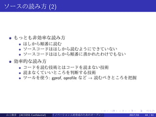 .
.
.
.
.
.
.
.
.
.
.
.
.
.
.
.
.
.
.
.
.
.
.
.
.
.
.
.
.
.
.
.
.
.
.
.
.
.
.
.
ソースの読み方 (2)
もっとも非効率な読み方
はしから順番に読む
ソースコードははしから読むようにできていない
ソースコードははしから順番に書かれたわけでもない
効率的な読み方
コードを読む技術とはコードを読まない技術
読まなくていいところを判断する技術
ツールを使う: gprof, oprofile など → 読むべきところを把握
山上俊彦 (ACCESS Confidential) イノベーション人材育成のためのオープン・ソース・ソフトウェア概説2017/03 44 / 61
 