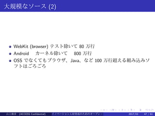 .
.
.
.
.
.
.
.
.
.
.
.
.
.
.
.
.
.
.
.
.
.
.
.
.
.
.
.
.
.
.
.
.
.
.
.
.
.
.
.
大規模なソース (2)
WebKit (browser) テスト除いて 80 万行
Android 　カーネル除いて　 800 万行
OSS でなくてもブラウザ、Java、など 100 万行超える組み込みソ
フトはごろごろ
山上俊彦 (ACCESS Confidential) イノベーション人材育成のためのオープン・ソース・ソフトウェア概説2017/03 47 / 61
 